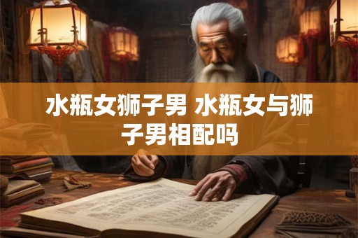 水瓶女狮子男 水瓶女与狮子男相配吗