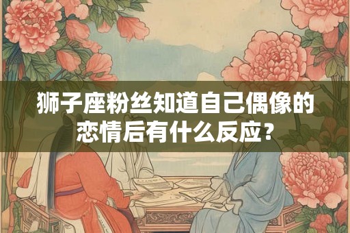 狮子座粉丝知道自己偶像的恋情后有什么反应？