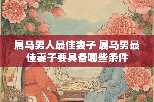 属马男人最佳妻子 属马男最佳妻子要具备哪些条件
