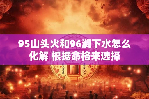 95山头火和96涧下水怎么化解 根据命格来选择 95山头火和96涧下水怎么化解 根据命格来选择