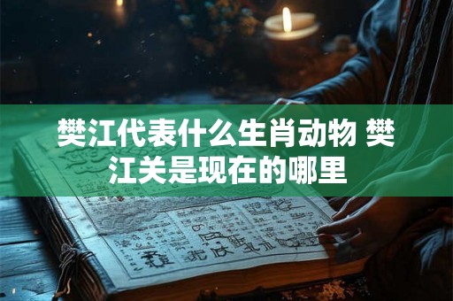 樊江代表什么生肖动物 樊江关是现在的哪里 樊江代表什么生肖动物 樊江关是现在的哪里