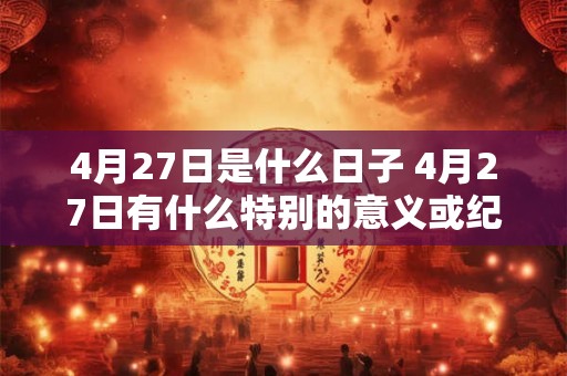 4月27日是什么日子 4月27日有什么特别的意义或纪念日 4月27日是什么日子 4月27日有什么特别的意义或纪念日