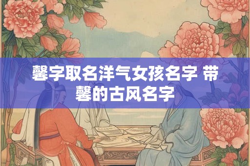 馨字取名洋气女孩名字 带馨的古风名字 馨字取名洋气女孩名字 带馨的古风名字