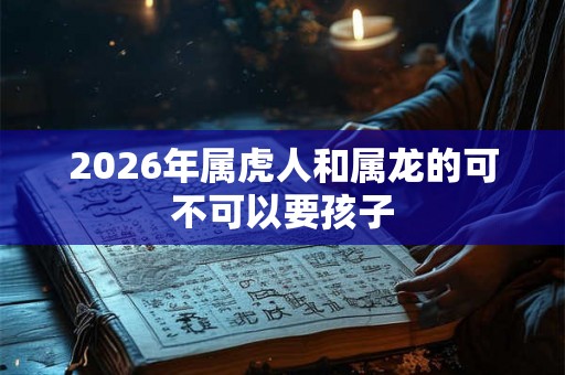 2026年属虎人和属龙的可不可以要孩子