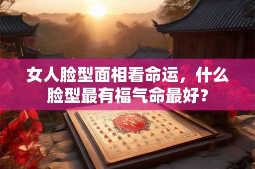 女人脸型面相看命运，什么脸型最有福气命最好？