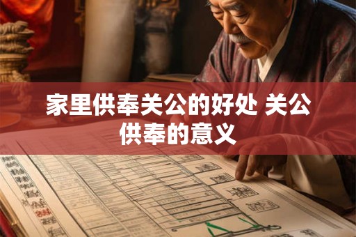 家里供奉关公的好处 关公供奉的意义 家里供奉关公的好处 关公供奉的意义