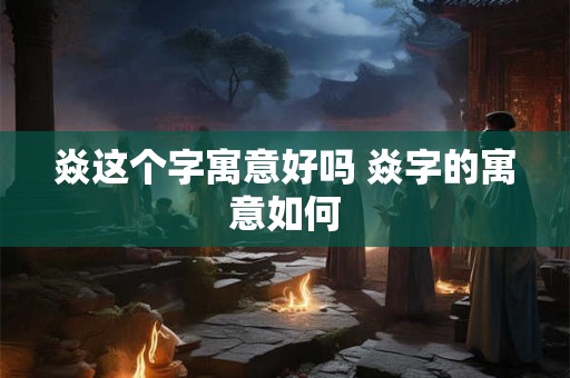 焱这个字寓意好吗 焱字的寓意如何 焱这个字寓意好吗 焱字的寓意如何