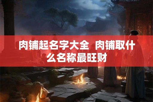 肉铺起名字大全  肉铺取什么名称最旺财
