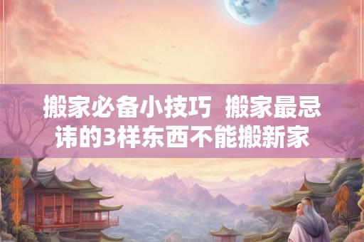 搬家必备小技巧  搬家最忌讳的3样东西不能搬新家