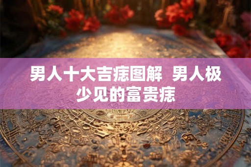 男人十大吉痣图解 男人极少见的富贵痣 男人十大吉痣图解 男人极少见的富贵痣