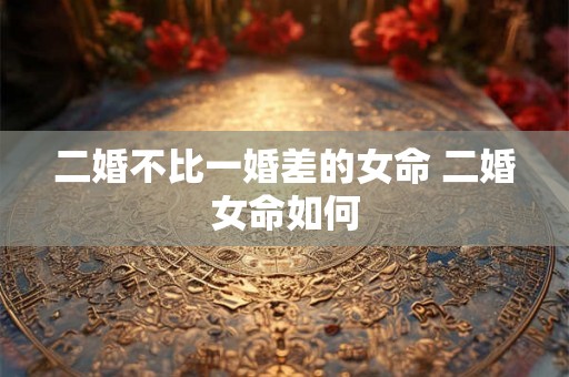 二婚不比一婚差的女命 二婚女命如何