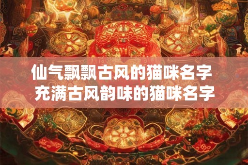 仙气飘飘古风的猫咪名字 充满古风韵味的猫咪名字 仙气飘飘古风的猫咪名字 充满古风韵味的猫咪名字