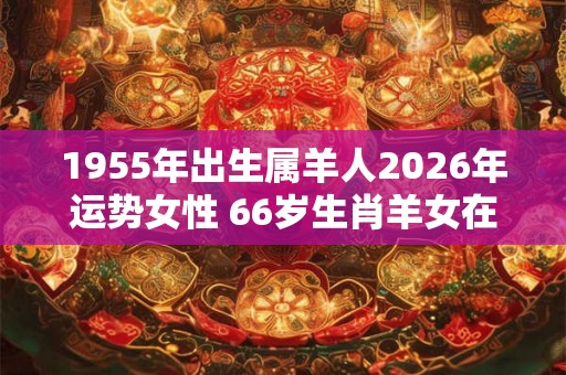 1955年出生属羊人2026年运势女性 66岁生肖羊女在2026年运气如何