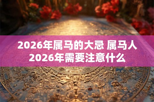 2026年属马的大忌 属马人2026年需要注意什么 2026年属马的大忌 属马人2026年需要注意什么