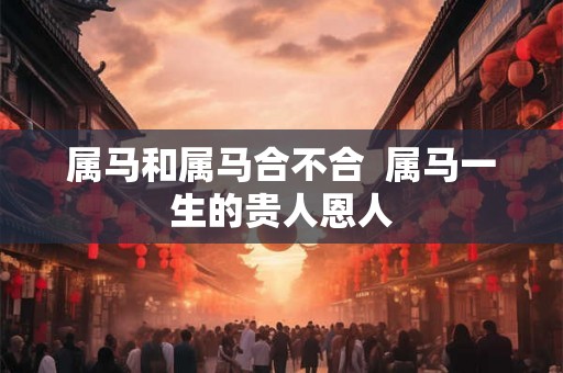 属马和属马合不合  属马一生的贵人恩人