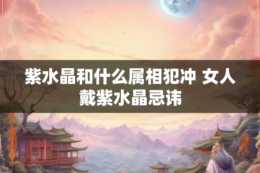紫水晶和什么属相犯冲 女人戴紫水晶忌讳