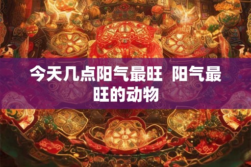 今天几点阳气最旺  阳气最旺的动物