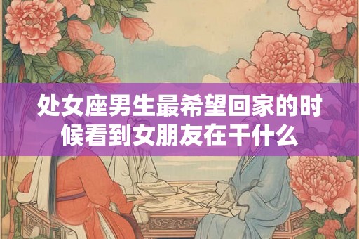 处女座男生最希望回家的时候看到女朋友在干什么