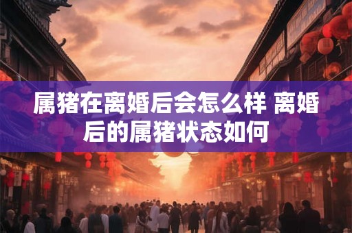 属猪在离婚后会怎么样 离婚后的属猪状态如何