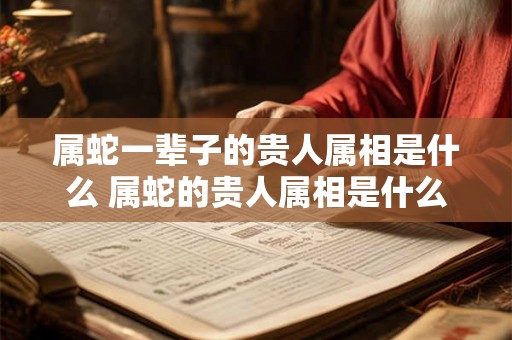 属蛇一辈子的贵人属相是什么 属蛇的贵人属相是什么 属蛇一辈子的贵人属相是什么 属蛇的贵人属相是什么