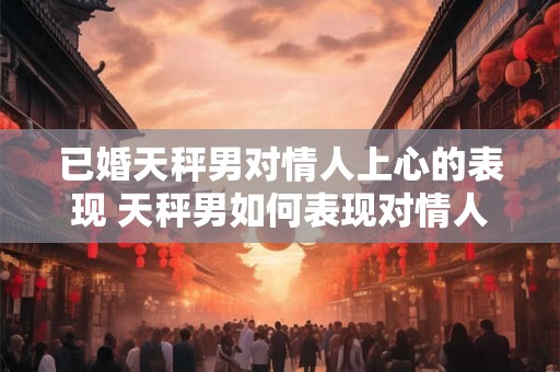 已婚天秤男对情人上心的表现 天秤男如何表现对情人的关注