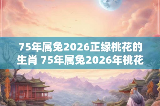 75年属兔2026正缘桃花的生肖 75年属兔2026年桃花方位