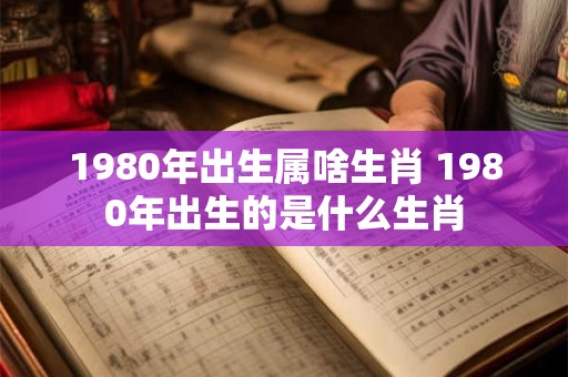 1980年出生属啥生肖 1980年出生的是什么生肖 1980年出生属啥生肖 1980年出生的是什么生肖