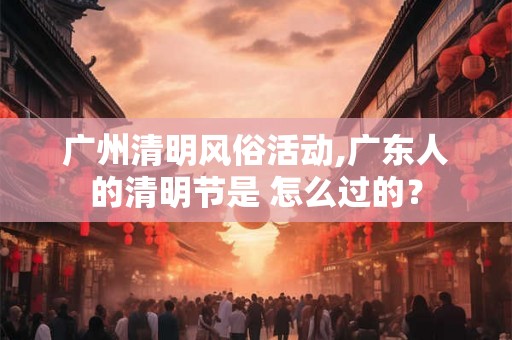 广州清明风俗活动,广东人的清明节是 怎么过的？