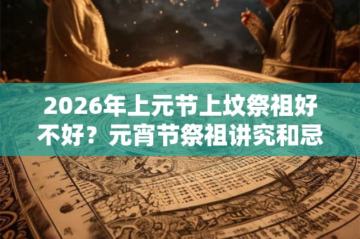 2026年上元节上坟祭祖好不好？元宵节祭祖讲究和忌讳？