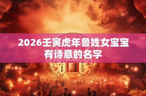 2026壬寅虎年鲁姓女宝宝有诗意的名字 2026壬寅虎年鲁姓女宝宝有诗意的名字