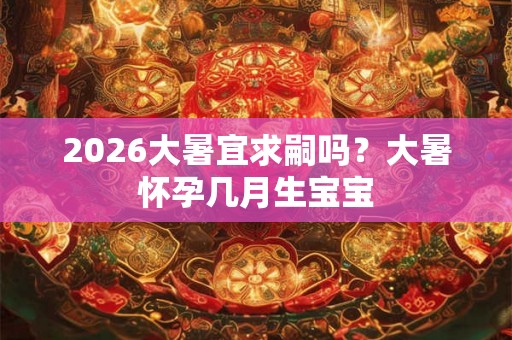 2026大暑宜求嗣吗？大暑怀孕几月生宝宝