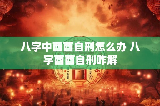 八字中酉酉自刑怎么办 八字酉酉自刑咋解