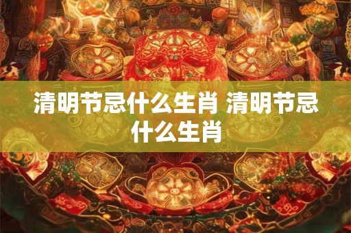 清明节忌什么生肖 清明节忌什么生肖