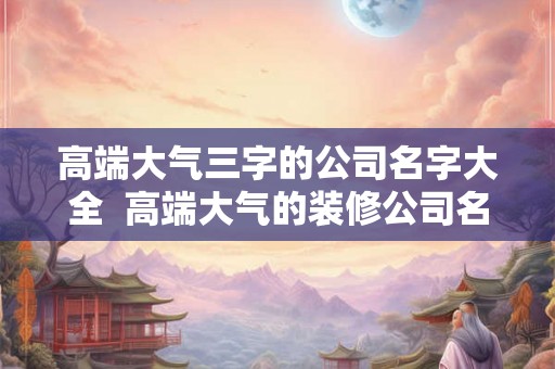 高端大气三字的公司名字大全  高端大气的装修公司名字