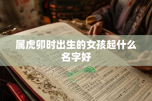 属虎卯时出生的女孩起什么名字好