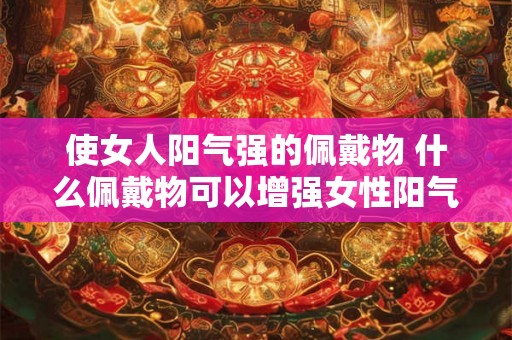 使女人阳气强的佩戴物 什么佩戴物可以增强女性阳气