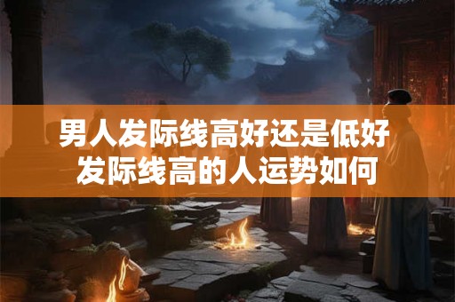 男人发际线高好还是低好 发际线高的人运势如何
