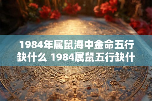 1984年属鼠海中金命五行缺什么 1984属鼠五行缺什么