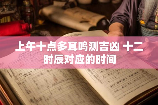 上午十点多耳鸣测吉凶 十二时辰对应的时间 上午十点多耳鸣测吉凶 十二时辰对应的时间
