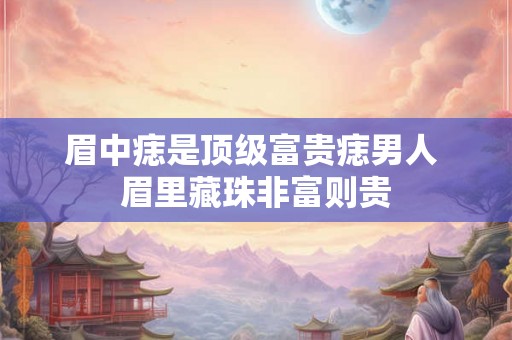 眉中痣是顶级富贵痣男人 眉里藏珠非富则贵