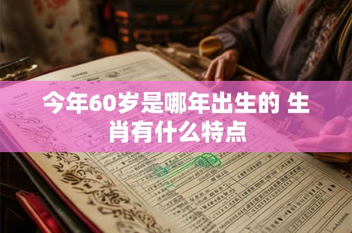 今年60岁是哪年出生的 生肖有什么特点