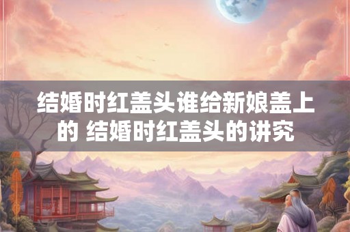 结婚时红盖头谁给新娘盖上的 结婚时红盖头的讲究