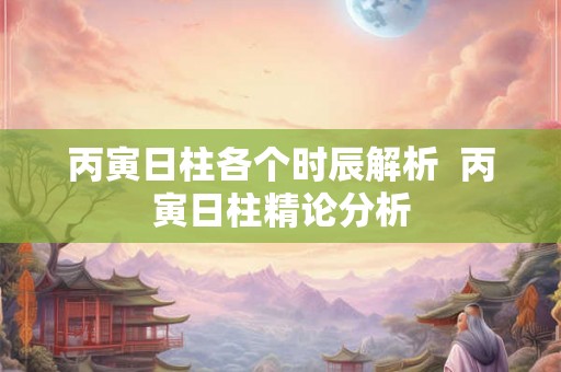 丙寅日柱各个时辰解析 丙寅日柱精论分析 丙寅日柱各个时辰解析 丙寅日柱精论分析