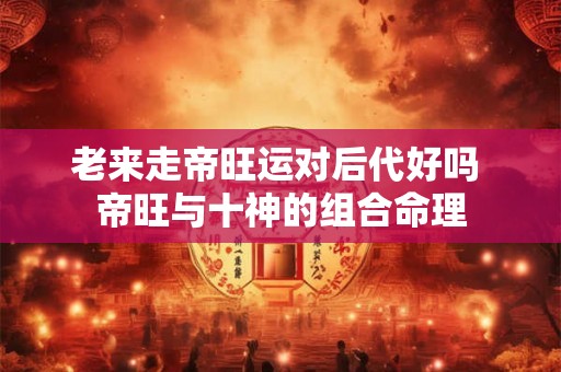 老来走帝旺运对后代好吗 帝旺与十神的组合命理