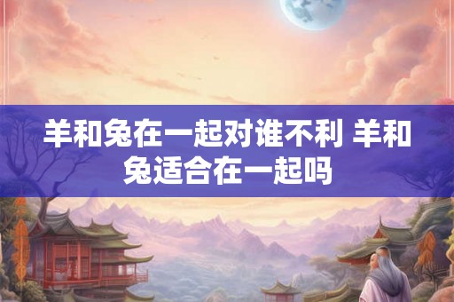 羊和兔在一起对谁不利 羊和兔适合在一起吗