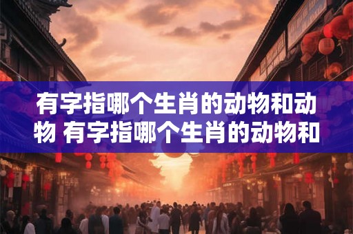 有字指哪个生肖的动物和动物 有字指哪个生肖的动物和动物呢 有字指哪个生肖的动物和动物 有字指哪个生肖的动物和动物呢