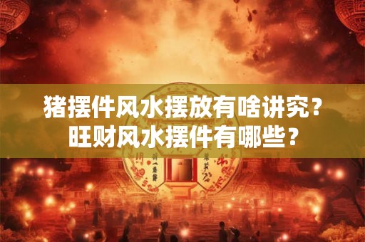 猪摆件风水摆放有啥讲究？旺财风水摆件有哪些？