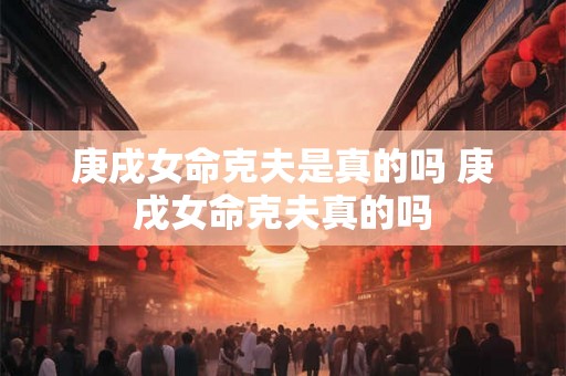 庚戌女命克夫是真的吗 庚戌女命克夫真的吗 庚戌女命克夫是真的吗 庚戌女命克夫真的吗