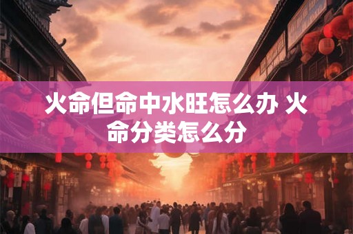 火命但命中水旺怎么办 火命分类怎么分 火命但命中水旺怎么办 火命分类怎么分