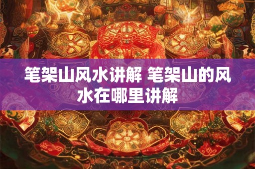 笔架山风水讲解 笔架山的风水在哪里讲解 笔架山风水讲解 笔架山的风水在哪里讲解